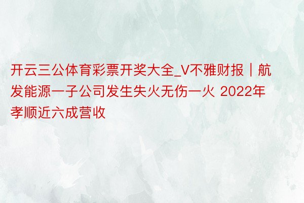 开云三公体育彩票开奖大全_V不雅财报｜航发能源一子公司发生失火无伤一火 2022年孝顺近六成营收