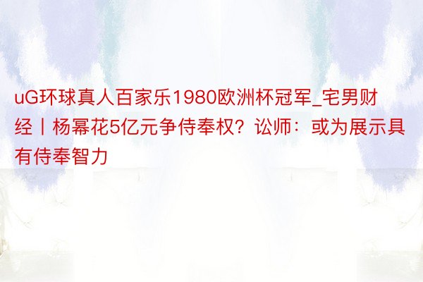 uG环球真人百家乐1980欧洲杯冠军_宅男财经丨杨幂花5亿元争侍奉权？讼师：或为展示具有侍奉智力