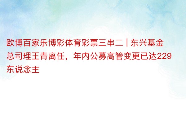 欧博百家乐博彩体育彩票三串二 | 东兴基金总司理王青离任，年内公募高管变更已达229东说念主