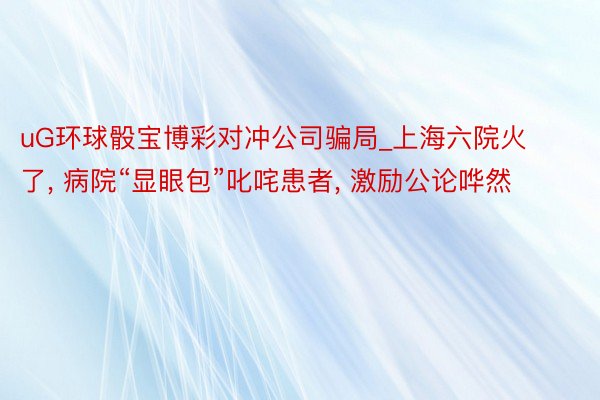 uG环球骰宝博彩对冲公司骗局_上海六院火了， 病院“显眼包”叱咤患者， 激励公论哗然