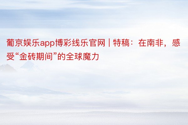 葡京娱乐app博彩线乐官网 | 特稿：在南非，感受“金砖期间”的全球魔力