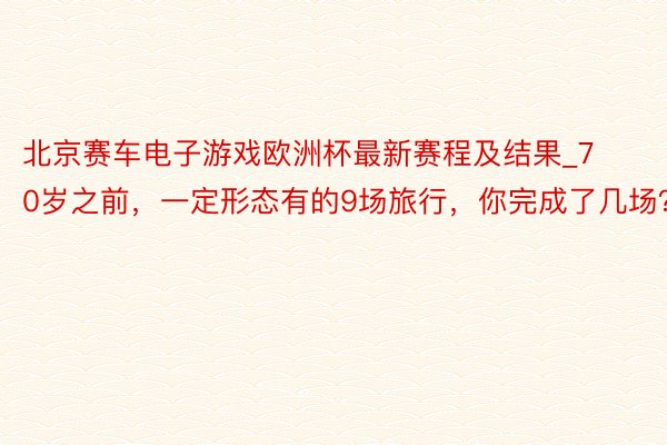 北京赛车电子游戏欧洲杯最新赛程及结果_70岁之前，一定形态有的9场旅行，你完成了几场？