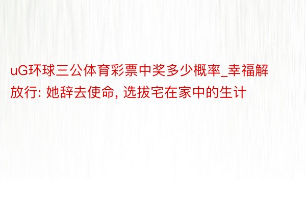 uG环球三公体育彩票中奖多少概率_幸福解放行: 她辞去使命, 选拔宅在家中的生计