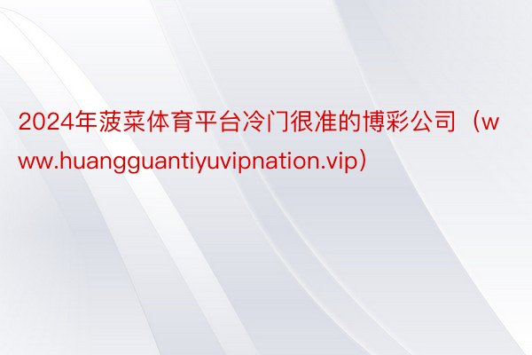 2024年菠菜体育平台冷门很准的博彩公司（www.huangguantiyuvipnation.vip）