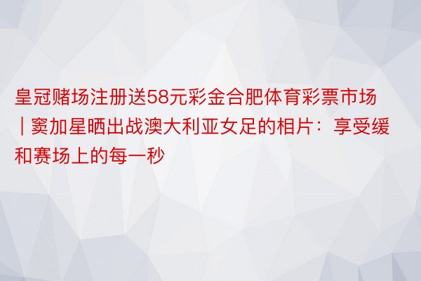 皇冠赌场注册送58元彩金合肥体育彩票市场 | 窦加星晒出战澳大利亚女足的相片：享受缓和赛场上的每一秒