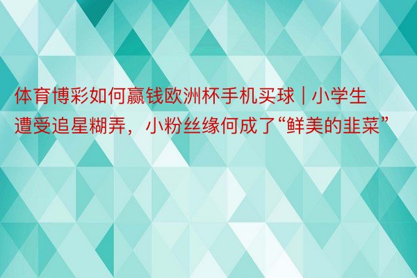 体育博彩如何赢钱欧洲杯手机买球 | 小学生遭受追星糊弄，小粉丝缘何成了“鲜美的韭菜”