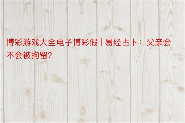 博彩游戏大全电子博彩假 | 易经占卜：父亲会不会被拘留？