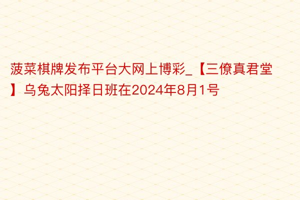 菠菜棋牌发布平台大网上博彩_【三僚真君堂】乌兔太阳择日班在2024年8月1号