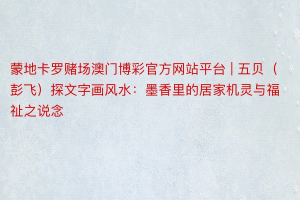 蒙地卡罗赌场澳门博彩官方网站平台 | 五贝（彭飞）探文字画风水：墨香里的居家机灵与福祉之说念