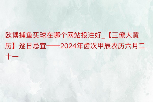 欧博捕鱼买球在哪个网站投注好_【三僚大黄历】逐日忌宜——2024年齿次甲辰农历六月二十一