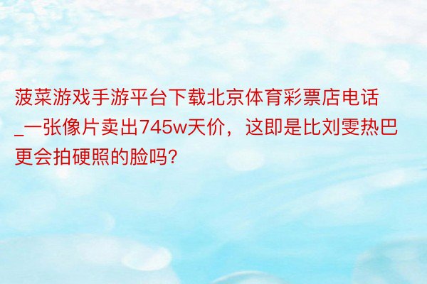 菠菜游戏手游平台下载北京体育彩票店电话_一张像片卖出745w天价，这即是比刘雯热巴更会拍硬照的脸吗？