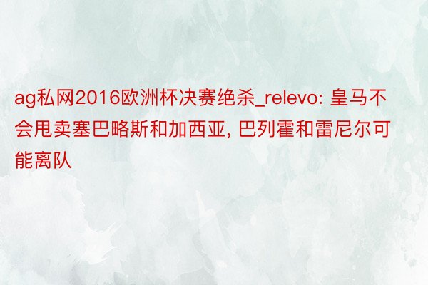 ag私网2016欧洲杯决赛绝杀_relevo: 皇马不会甩卖塞巴略斯和加西亚, 巴列霍和雷尼尔可能离队