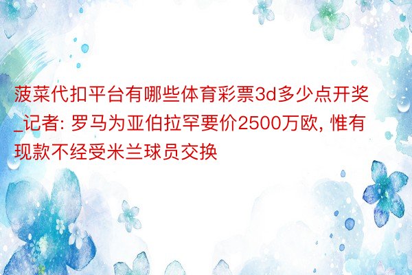 菠菜代扣平台有哪些体育彩票3d多少点开奖_记者: 罗马为亚伯拉罕要价2500万欧, 惟有现款不经受米兰球员交换