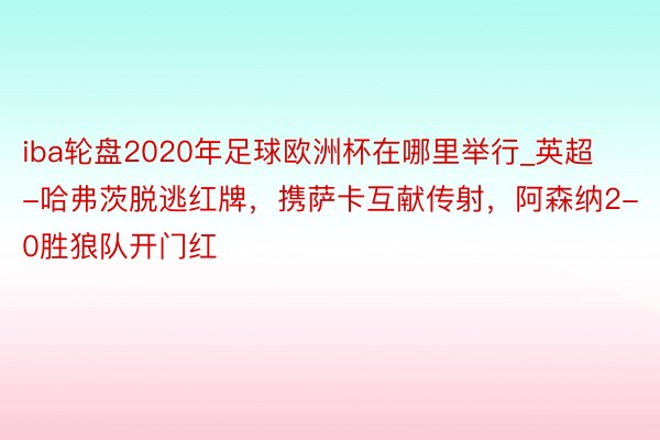 iba轮盘2020年足球欧洲杯在哪里举行_英超-哈弗茨脱逃红牌，携萨卡互献传射，阿森纳2-0胜狼队开门红