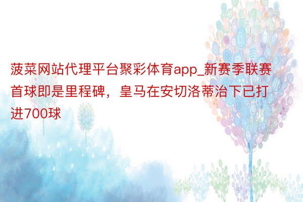 菠菜网站代理平台聚彩体育app_新赛季联赛首球即是里程碑，皇马在安切洛蒂治下已打进700球