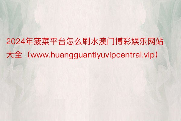 2024年菠菜平台怎么刷水澳门博彩娱乐网站大全（www.huangguantiyuvipcentral.vip）