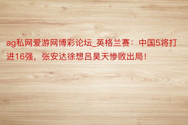 ag私网爱游网博彩论坛_英格兰赛：中国5将打进16强，张安达徐想吕昊天惨败出局！