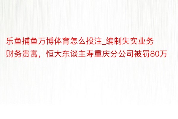 乐鱼捕鱼万博体育怎么投注_编制失实业务财务贵寓，恒大东谈主寿重庆分公司被罚80万