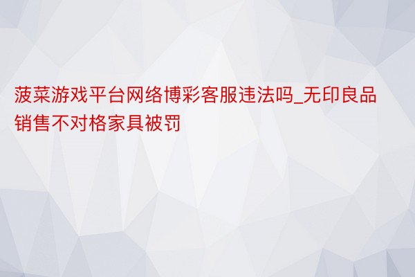 菠菜游戏平台网络博彩客服违法吗_无印良品销售不对格家具被罚