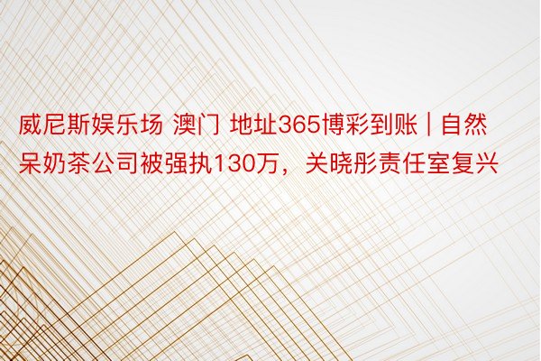 威尼斯娱乐场 澳门 地址365博彩到账 | 自然呆奶茶公司被强执130万，关晓彤责任室复兴