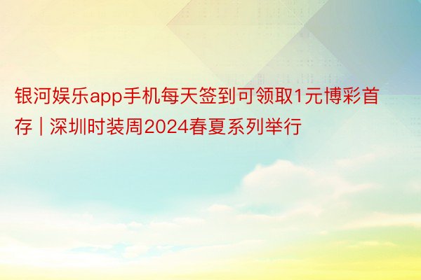 银河娱乐app手机每天签到可领取1元博彩首存 | 深圳时装周2024春夏系列举行