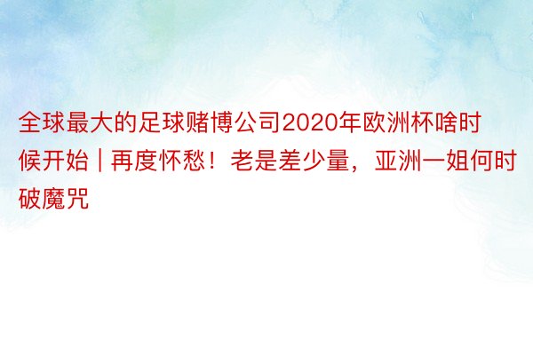 全球最大的足球赌博公司2020年欧洲杯啥时候开始 | 再度怀愁！老是差少量，亚洲一姐何时破魔咒