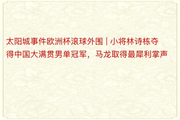 太阳城事件欧洲杯滚球外围 | 小将林诗栋夺得中国大满贯男单冠军，马龙取得最犀利掌声