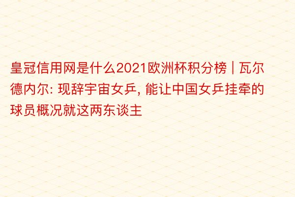 皇冠信用网是什么2021欧洲杯积分榜 | 瓦尔德内尔: 现辞宇宙女乒, 能让中国女乒挂牵的球员概况就这两东谈主