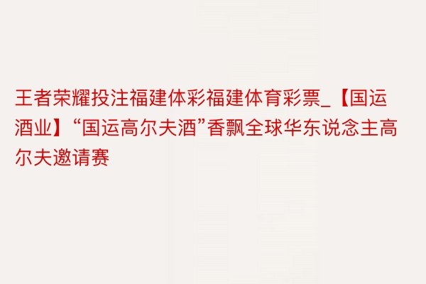 王者荣耀投注福建体彩福建体育彩票_【国运酒业】“国运高尔夫酒”香飘全球华东说念主高尔夫邀请赛