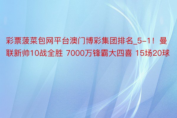 彩票菠菜包网平台澳门博彩集团排名_5-1！曼联新帅10战全胜 7000万锋霸大四喜 15场20球