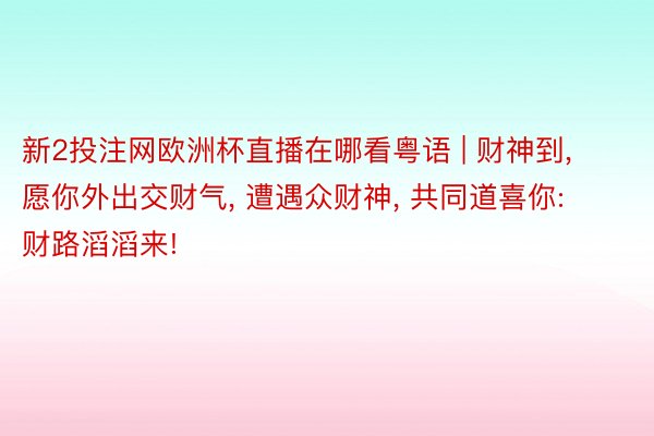 新2投注网欧洲杯直播在哪看粤语 | 财神到, 愿你外出交财气, 遭遇众财神, 共同道喜你: 财路滔滔来!