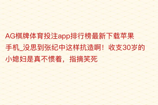 AG棋牌体育投注app排行榜最新下载苹果手机_没思到张纪中这样抗造啊！收支30岁的小媳妇是真不惯着，指摘笑死