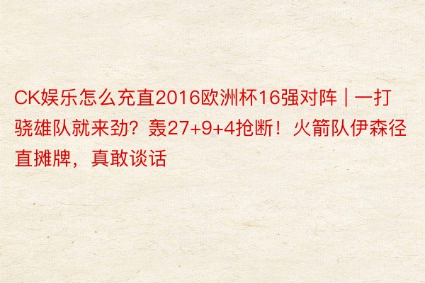 CK娱乐怎么充直2016欧洲杯16强对阵 | 一打骁雄队就来劲？轰27+9+4抢断！火箭队伊森径直摊牌，真敢谈话