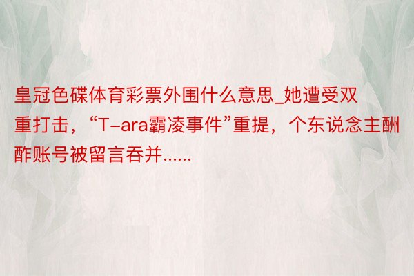 皇冠色碟体育彩票外围什么意思_她遭受双重打击，“T-ara霸凌事件”重提，个东说念主酬酢账号被留言吞并......