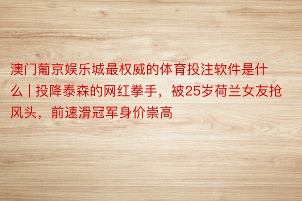 澳门葡京娱乐城最权威的体育投注软件是什么 | 投降泰森的网红拳手，被25岁荷兰女友抢风头，前速滑冠军身价崇高