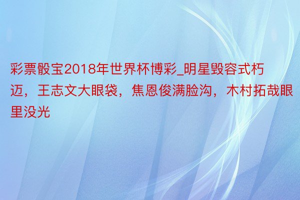 彩票骰宝2018年世界杯博彩_明星毁容式朽迈，王志文大眼袋，焦恩俊满脸沟，木村拓哉眼里没光