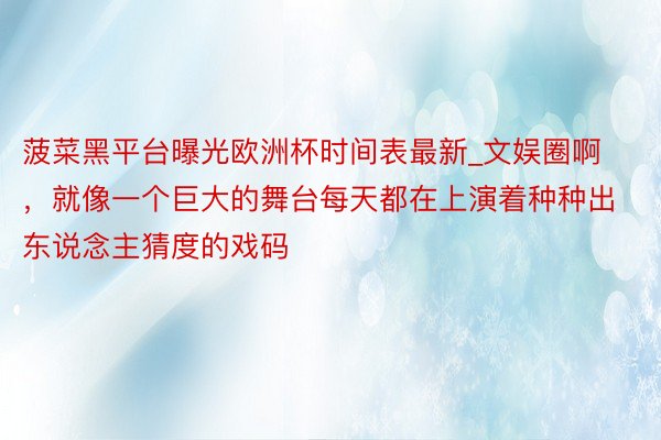 菠菜黑平台曝光欧洲杯时间表最新_文娱圈啊，就像一个巨大的舞台每天都在上演着种种出东说念主猜度的戏码