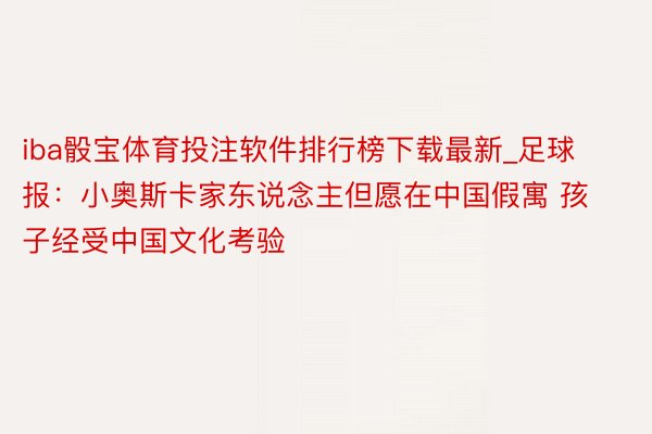 iba骰宝体育投注软件排行榜下载最新_足球报：小奥斯卡家东说念主但愿在中国假寓 孩子经受中国文化考验