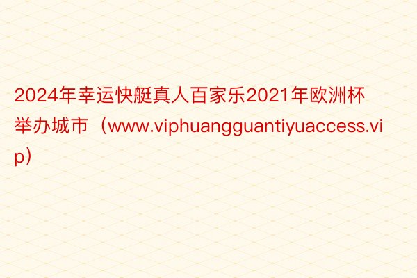 2024年幸运快艇真人百家乐2021年欧洲杯举办城市（www.viphuangguantiyuaccess.vip）