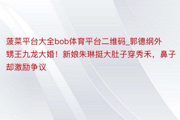 菠菜平台大全bob体育平台二维码_郭德纲外甥王九龙大婚！新娘朱琳挺大肚子穿秀禾，鼻子却激励争议