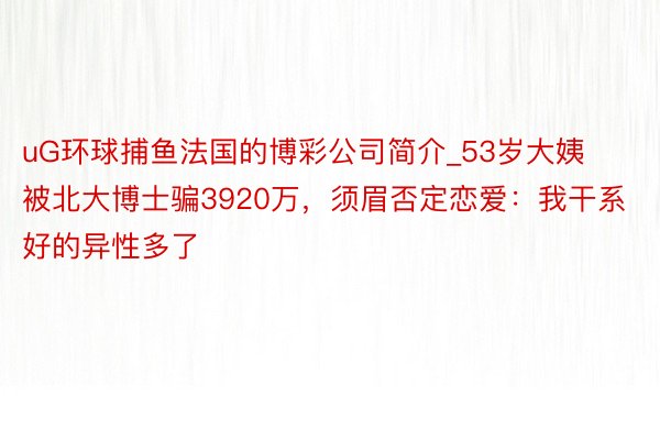 uG环球捕鱼法国的博彩公司简介_53岁大姨被北大博士骗3920万，须眉否定恋爱：我干系好的异性多了