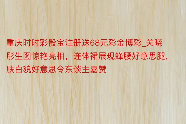 重庆时时彩骰宝注册送68元彩金博彩_关晓彤生图惊艳亮相，连体裙展现蜂腰好意思腿，肤白貌好意思令东谈主嘉赞