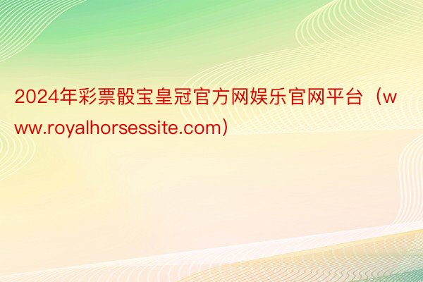 2024年彩票骰宝皇冠官方网娱乐官网平台（www.royalhorsessite.com）