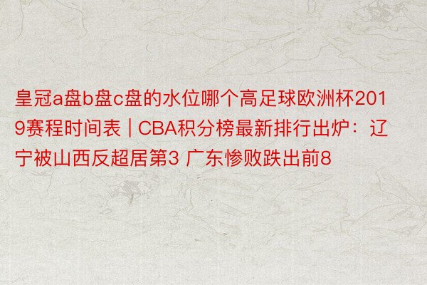 皇冠a盘b盘c盘的水位哪个高足球欧洲杯2019赛程时间表 | CBA积分榜最新排行出炉：辽宁被山西反超居第3 广东惨败跌出前8