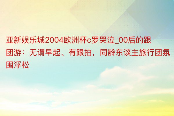 亚新娱乐城2004欧洲杯c罗哭泣_00后的跟团游：无谓早起、有跟拍，同龄东谈主旅行团氛围浮松