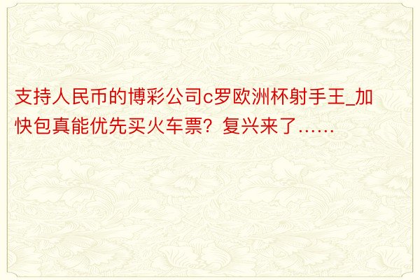 支持人民币的博彩公司c罗欧洲杯射手王_加快包真能优先买火车票？复兴来了……