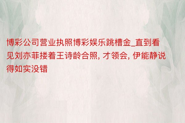 博彩公司营业执照博彩娱乐跳槽金_直到看见刘亦菲搂着王诗龄合照, 才领会, 伊能静说得如实没错