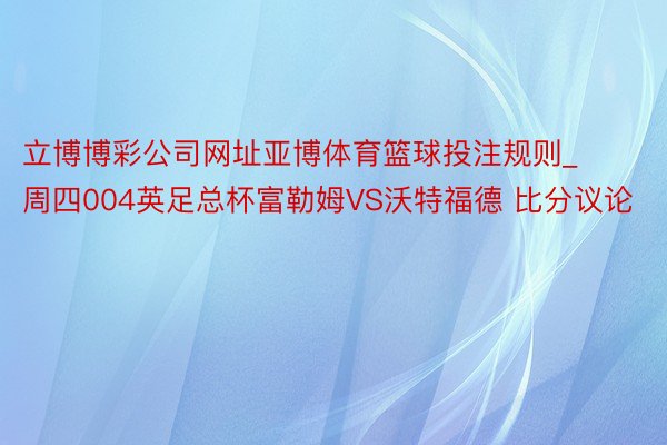 立博博彩公司网址亚博体育篮球投注规则_周四004英足总杯富勒姆VS沃特福德 比分议论