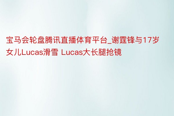 宝马会轮盘腾讯直播体育平台_谢霆锋与17岁女儿Lucas滑雪 Lucas大长腿抢镜