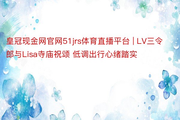 皇冠现金网官网51jrs体育直播平台 | LV三令郎与Lisa寺庙祝颂 低调出行心绪踏实